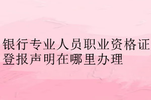 銀行專業人員職業資格證登報聲明在哪里辦理